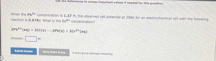 Use the References to access important values if needed for this question.
When the Pb2+ concentration is 1.37 M, the observed cell potentlal at 298K for an electrochemlcal cell with the following
reaction Is 0.678V. What is the Cr+ concentration?
3P62+(aq) + 20r(s)-
3Pb(s) + 2Cr3+ (aq)
Answer:
M.
Submit Answer
Retry Entire Group
6 more group attempts remalning
