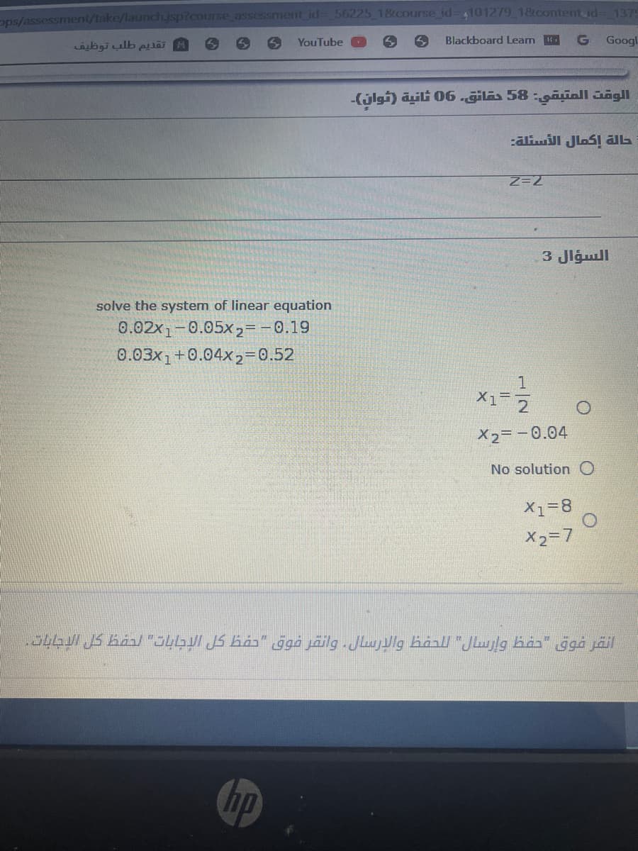 ops/assessment/take/launch.jsp?course assessment id- 56225 18tcourse id-4101279 18tcontent id- 137
bgiulb pa
YouTube
Blackboard Leam .
G
Googl
-(jlgi) aili 06.giläs 58 :gaiall Jägll
حالة إكمال الأسئلة
3 Jlgull
solve the system of linear equation
0.02x1-0.05x2= -0.19
0.03x1+0.04x2=0.52
1
X1 2
X2= -0.04
No solutionO
X1=8
X2=7
انقر فوق "حفظ وإرسال" ل لحفظ والإرسال وانقر فوق "حفظ كل الإجابات" لحفط كل الإجابات.
hp
