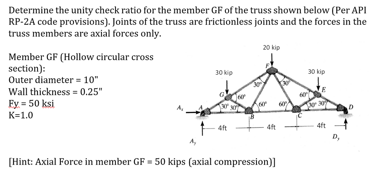 Determine the unity check ratio for the member GF of the truss shown below (Per API
RP-2A code provisions). Joints of the truss are frictionless joints and the forces in the
truss members are axial forces only.
20 kip
Member GF (Hollow circular cross
section):
Outer diameter = 10"
30 kip
30 kip
30°
Wall thickness = 0.25"
Ey = 50 ksi
300
E
60°
60°
30°
K=1.0
A,
30
60°
60°
30° 30
D.
4ft
4ft
4ft
Ay
[Hint: Axial Force in member GF = 50 kips (axial compression)]
