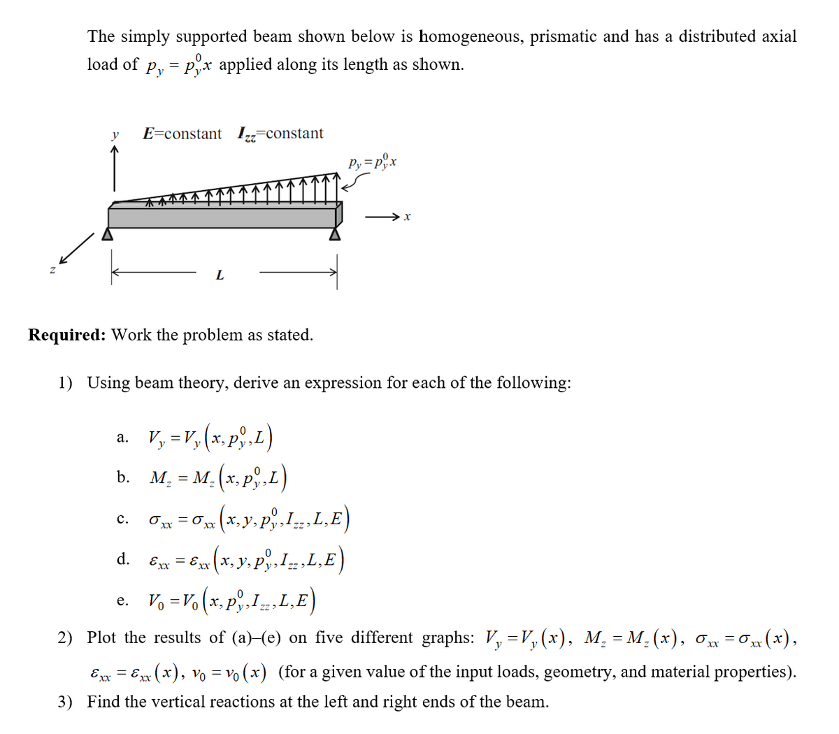 The simply supported beam shown below is homogeneous, prismatic and has a distributed axial
load of
Py = Pyx applied along its length as shown.
y
E=constant I,=constant
Py =p,x
Required: Work the problem as stated.
1) Using beam theory, derive an expression for each of the following:
a. V, =v, (x, p,L)
а.
M = M. (x, p,L)
b.
c. On =0 (x, y, p,1.. L,E)
d. E = 6x (x, y, p. IL,E)
с.
e. V, =Vo (x, p,Iz.L,E)
2) Plot the results of (a)-(e) on five different graphs: V, =V, (x), M, = M, (x), ơ = 0 (x),
Ex = Ew (x), vo = vo (x) (for a given value of the input loads, geometry, and material properties).
3) Find the vertical reactions at the left and right ends of the beam.
