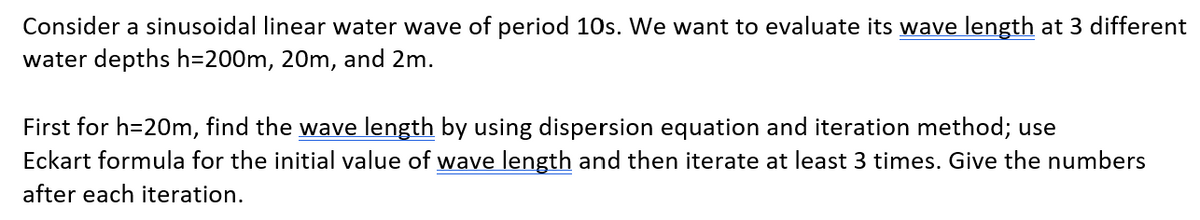 Consider a sinusoidal linear water wave of period 10s. We want to evaluate its wave length at 3 different
water depths h=200m, 20m, and 2m.
First for h=20m, find the wave length by using dispersion equation and iteration method; use
Eckart formula for the initial value of wave length and then iterate at least 3 times. Give the numbers
after each iteration.
