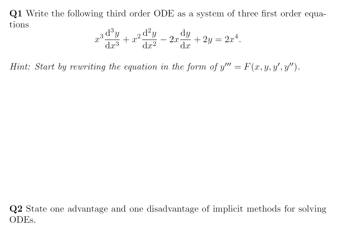 Q1 Write the following third order ODE as a system of three first order equa-
tions
d?y
+ x?.
dx?
dy
2x-
+ 2y = 2x4.
dx
-
dr3
Hint: Start by rewriting the equation in the form of y" = F(x, y, y', y'").
Q2 State one advantage and one disadvantage of implicit methods for solving
ODES.
