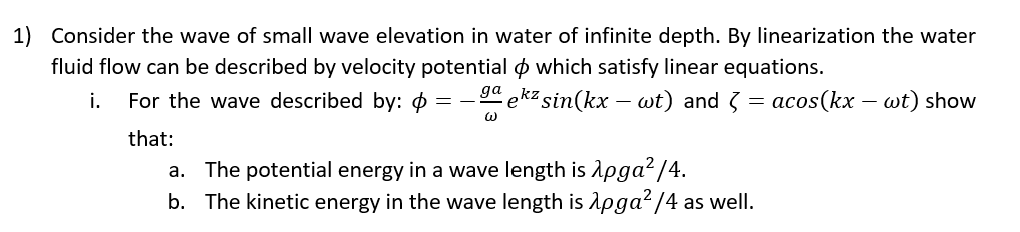 1) Consider the wave of small wave elevation in water of infinite depth. By linearization the water
fluid flow can be described by velocity potential o which satisfy linear equations.
i.
For the wave described by: o
ekz sin(kx – wt) and 3 =
acos(kx – wt) show
that:
a. The potential energy in a wave length is Apga?/4.
b. The kinetic energy in the wave length is Apga?/4 as well.
