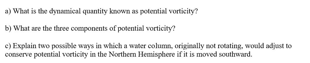 a) What is the dynamical quantity known as potential vorticity?
b) What are the three components of potential vorticity?
c) Explain two possible ways in which a water column, originally not rotating, would adjust to
conserve potential vorticity in the Northern Hemisphere if it is moved southward.
