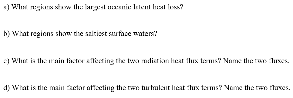 a) What regions show the largest oceanic latent heat loss?
b) What regions show the saltiest surface waters?
c) What is the main factor affecting the two radiation heat flux terms? Name the two fluxes.
d) What is the main factor affecting the two turbulent heat flux terms? Name the two fluxes.
