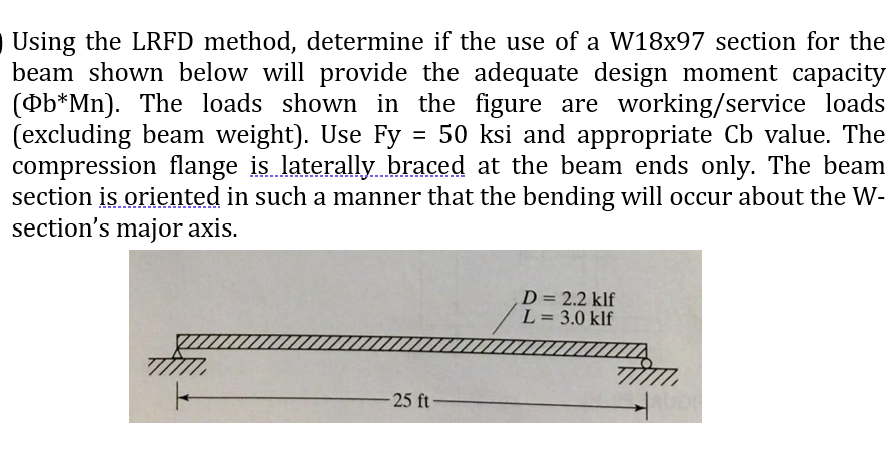 Using the LRFD method, determine if the use of a W18x97 section for the
beam shown below will provide the adequate design moment capacity
(Ob*Mn). The loads shown in the figure are working/service loads
(excluding beam weight). Use Fy = 50 ksi and appropriate Cb value. The
compression flange is laterally. braced at the beam ends only. The beam
section is oriented in such a manner that the bending will occur about the W-
section's major axis.
D= 2.2 klf
L= 3.0 klf
-25 ft-
