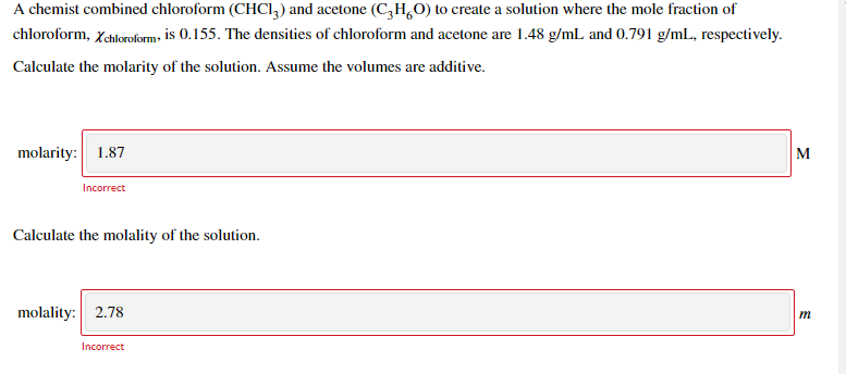 A chemist combined chloroform (CHCI,) and acetone (C,H,0) to create a solution where the mole fraction of
chloroform, Xchloroform- is 0.155. The densities of chloroform and acetone are 1.48 g/mL and 0.791 g/mL, respectively.
Calculate the molarity of the solution. Assume the volumes are additive.
molarity: 1.87
M
Incorrect
Calculate the molality of the solution.
molality: 2.78
m
Incorrect
