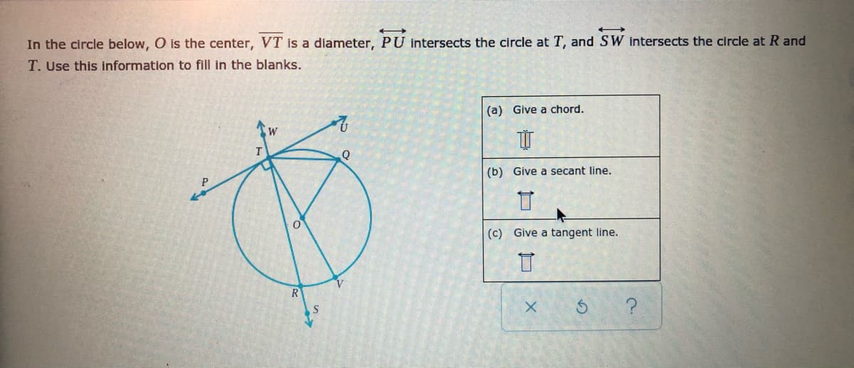 In the circle below, O is the center, VT is a diameter, PU intersects the circle at T, and SW intersects the circle at R and
T. Use this Information to fill in the blanks.
(a) Give a chord.
T.
Q
(b) Give a secant line.
(c) Give a tangent line.
R
