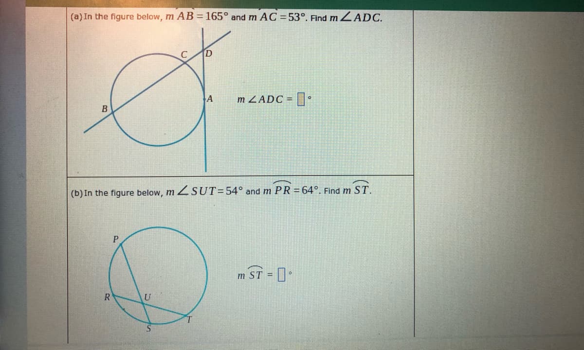 (a) In the figure below, m AB = 165° and m AC = 53°. Find m ZADC.
A
m ZADC =
(b) In the figure below, m ZSUT=54° and m PR = 64°. Find m ST.
m ST =
