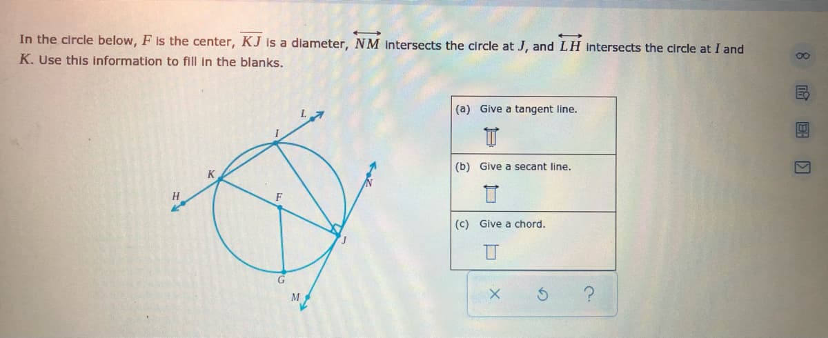 In the circle below, F is the center, KJ is a diameter, NM intersects the circle at J, and LH Intersects the circle at I and
K. Use this information to fill in the blanks.
(a) Give a tangent line.
(b) Give a secant line.
K
(c) Give a chord.
M
