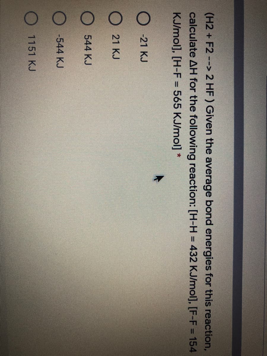 (H2 + F2 --> 2 HF) Given the average bond energies for this reaction,
calculate AH for the following reaction: [H-H = 432 KJ/mol], [F-F = 154
%3D
KJ/mol], [H-F = 565 KJ/mol] *
%3D
-21 KJ
21 KJ
544 KJ
-544 KJ
1151 KJ
