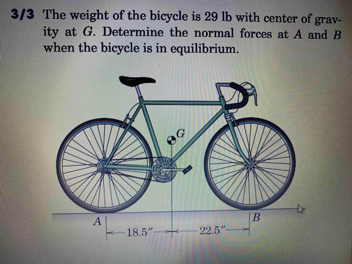 ### Problem Statement:
**3/3** The weight of the bicycle is 29 lb with center of gravity at \( G \). Determine the normal forces at \( A \) and \( B \) when the bicycle is in equilibrium.

### Diagram Explanation:
The provided diagram shows a side view of a bicycle with two wheels. The weight of the bicycle is indicated as 29 pounds (lb). The center of gravity of the bicycle is marked at point \( G \), located at the centroid of the frame. Point \( A \) is the contact point of the rear wheel with the ground, and point \( B \) is the contact point of the front wheel with the ground. The distances from point \( G \) to \( A \) and \( B \) are given as 18.5 inches and 22.5 inches, respectively. 

The task is to determine the normal forces at the points of contact, \( A \) and \( B \), when the bicycle is in equilibrium. 

By analyzing the forces and using principles of equilibrium, one can calculate the normal force distribution across the two wheels. The equilibrium condition assures that the sum of vertical forces and moments around any point is zero.

### Steps to Solve:

1. **Sum of Vertical Forces:**
   The sum of vertical forces must equal zero:
   \[ N_A + N_B = 29 \, \text{lb} \]

2. **Sum of Moments:**
   Taking moments about point \( A \) gives:
   \[ N_B \cdot (18.5 \, \text{in} + 22.5 \, \text{in}) = 29 \, \text{lb} \cdot 22.5 \, \text{in} \]

### Equilibrium Equations:
From vertical force equilibrium:
\[
N_A + N_B = 29 \, \text{lb}
\]

From moment equilibrium about point \( A \):
\[
N_B \cdot 41 \, \text{in} = 29 \, \text{lb} \cdot 22.5 \, \text{in}
\]

Solving for \( N_B \):
\[
N_B = \frac{29 \, \text{lb} \cdot 22.5 \, \text{in}}{41 \, \text{in}}
= \frac{652.5