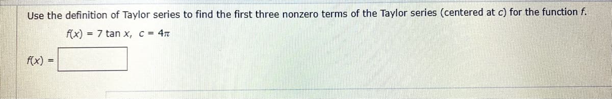 Use the definition of Taylor series to find the first three nonzero terms of the Taylor series (centered at c) for the function f.
f(x) = 7 tan x, c = 4n
f(x) =
