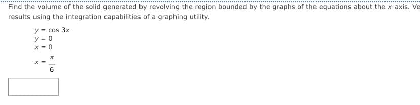 ### Calculating the Volume of a Solid of Revolution Using Integration

To find the volume of the solid generated by revolving the region bounded by the given equations around the x-axis, follow these steps. We will be using the integration capabilities of a graphing utility for verification.

#### Given Equations:
1. \( y = \cos 3x \)
2. \( y = 0 \) 
3. \( x = 0 \) 
4. \( x = \frac{\pi}{6} \)

#### Volume of Solid of Revolution:
The volume \( V \) of the solid formed by revolving a region around the x-axis can be determined using the Disk Method, which involves the integral:
\[ V = \pi \int_{a}^{b} [f(x)]^2 \, dx \]

Here, \( f(x) = \cos 3x \), and the limits of integration are from \( x = 0 \) to \( x = \frac{\pi}{6} \).

#### Set Up the Integral:
\[ V = \pi \int_{0}^{\frac{\pi}{6}} (\cos 3x)^2 \, dx \]

This integral can be evaluated using a graphing utility or integration techniques, such as trigonometric identities and substitution.

#### Verification:
Use the integration capabilities of your graphing utility to compute the integral and find the volume.

By setting up and solving this integral, you will find the volume of the solid formed by the given boundary conditions when revolved around the x-axis.