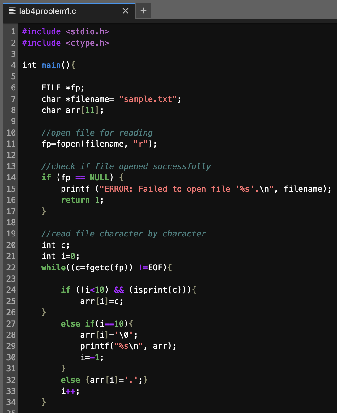 1 #include <stdio.h>
2 #include <ctype.h>
3
4 int main() {
6
7
8
9
10
11
12
13
14
15
16
17
18
19
20
21
ΝΝΝΝ
22
23
24
25
26
ΝΝ
~
27
28
ωωνΝ
29
lab4problem1.c
30
31
32
33
34
FILE *fp;
char *filename= "sample.txt";
char arr[11];
//open file for reading
fp=fopen(filename, "r");
//check if file opened successfully
NULL) {
if (fp
}
+
}
//read file character by character
int c;
int i=0;
while((c=fgetc (fp)) !=EOF) {
}
printf ("ERROR: Failed to open file '%s'.\n", filename);
return 1;
if ((i<10) && (isprint(c))) {
arr[i]=c;
else if(i==10) {
arr[i]='\0';
printf("%s\n", arr);
i=-1;
}
else {arr[i]='.';}
i++;