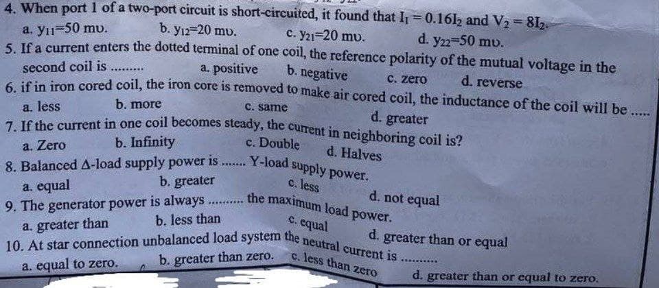 H
4. When port 1 of a two-port circuit is short-circuited, it found that I₁ = 0.1612 and V₂ = 81₂-
d. y22=50 mv.
a. y₁=50 mv.
b. y12-20 mv.
c. Y21=20 mv.
5. If a current enters the dotted terminal of one coil, the reference polarity of the mutual voltage in the
b. negative
second coil is
a. positive
******..
c. zero
d. reverse
6. if in iron cored coil, the iron core is removed to make air cored coil, the inductance of the coil will be ....
b. more
c. same
a. less
d. greater
7. If the current in one coil becomes steady, the current in neighboring coil is?
b. Infinity
c. Double
a. Zero
d. Halves
8. Balanced A-load supply power is ....... Y-load supply power.
b. greater
c. less
a. equal
d. not equal
SEENERY
9. The generator power is always the maximum load power.
b. less than
c. equal
a. greater than
d. greater than or equal
10. At star connection unbalanced load system the neutral current is.
c. less than zero
b. greater than zero.
a. equal to zero.
d. greater than or equal to zero.