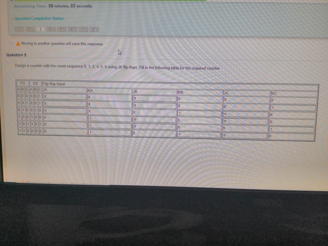 Remaining Time: 56 minutes, 03 seconds.
A Question Completion Status:
3
70 80
A Moving to another question will save this response.
Question 5
Design a counter with the count sequence 0, 1, 2, 4, 5, 6 using JK flip-flops. Fill in the following table for the required counter
PS NS Flip-flop Input
ABCABC JA
KA
JB
KB
JC
KC
000
10
0010010
0 100100
100100X
101101X
X
X
1.
1
1 10000X
