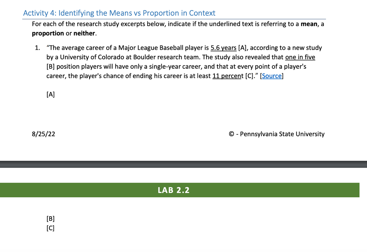 Activity 4: Identifying the Means vs Proportion in Context
For each of the research study excerpts below, indicate if the underlined text is referring to a mean, a
proportion or neither.
1. "The average career of a Major League Baseball player is 5.6 years [A], according to a new study
by a University of Colorado at Boulder research team. The study also revealed that one in five
[B] position players will have only a single-year career, and that at every point of a player's
career, the player's chance of ending his career is at least 11 percent [C]." [Source]
[A]
8/25/22
[B]
[C]
LAB 2.2
- Pennsylvania State University