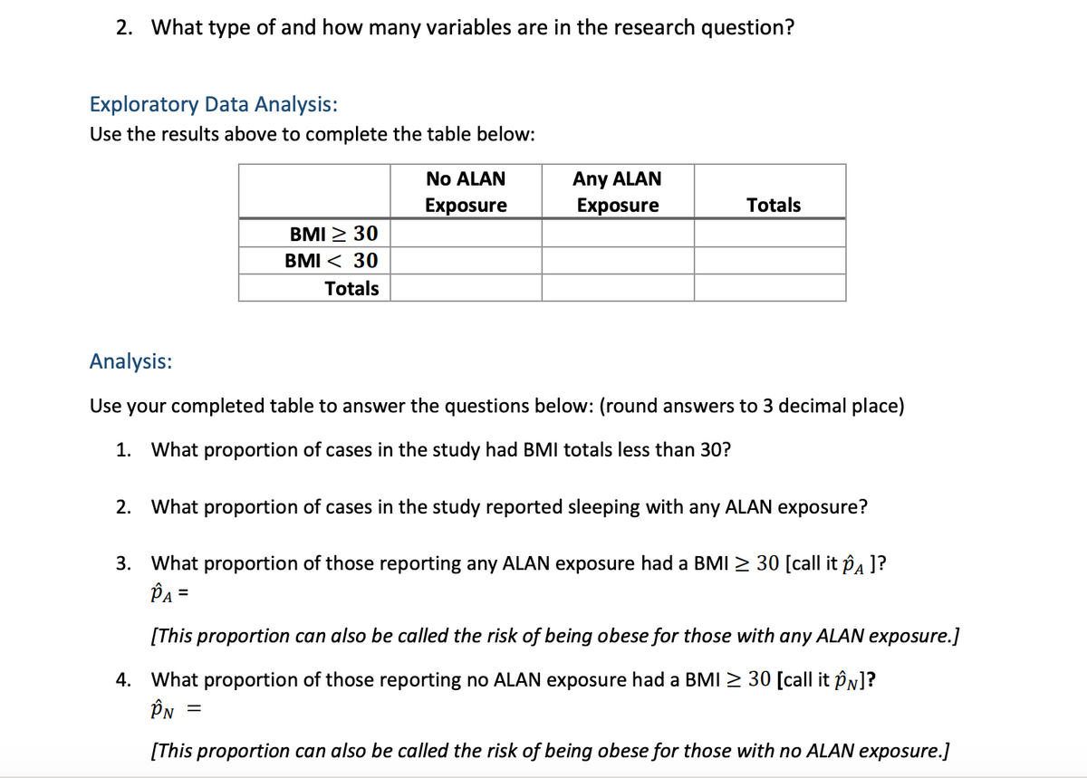 2. What type of and how many variables are in the research question?
Exploratory Data Analysis:
Use the results above to complete the table below:
BMI ≥ 30
BMI < 30
Totals
No ALAN
Exposure
Any ALAN
Exposure
Totals
Analysis:
Use your completed table to answer the questions below: (round answers to 3 decimal place)
1. What proportion of cases in the study had BMI totals less than 30?
=
2. What proportion of cases in the study reported sleeping with any ALAN exposure?
3. What proportion of those reporting any ALAN exposure had a BMI ≥ 30 [call it ôA ]?
PA =
[This proportion can also be called the risk of being obese for those with any ALAN exposure.]
4. What proportion of those reporting no ALAN exposure had a BMI ≥ 30 [call it ÔN]?
ÎN
[This proportion can also be called the risk of being obese for those with no ALAN exposure.]