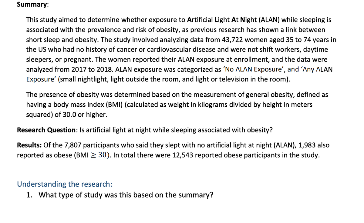 Summary:
This study aimed to determine whether exposure to Artificial Light At Night (ALAN) while sleeping is
associated with the prevalence and risk of obesity, as previous research has shown a link between
short sleep and obesity. The study involved analyzing data from 43,722 women aged 35 to 74 years in
the US who had no history of cancer or cardiovascular disease and were not shift workers, daytime
sleepers, or pregnant. The women reported their ALAN exposure at enrollment, and the data were
analyzed from 2017 to 2018. ALAN exposure was categorized as 'No ALAN Exposure', and 'Any ALAN
Exposure' (small nightlight, light outside the room, and light or television in the room).
The presence of obesity was determined based on the measurement of general obesity, defined as
having a body mass index (BMI) (calculated as weight in kilograms divided by height in meters
squared) of 30.0 or higher.
Research Question: Is artificial light at night while sleeping associated with obesity?
Results: Of the 7,807 participants who said they slept with no artificial light at night (ALAN), 1,983 also
reported as obese (BMI ≥ 30). In total there were 12,543 reported obese participants in the study.
Understanding the research:
1. What type of study was this based on the summary?