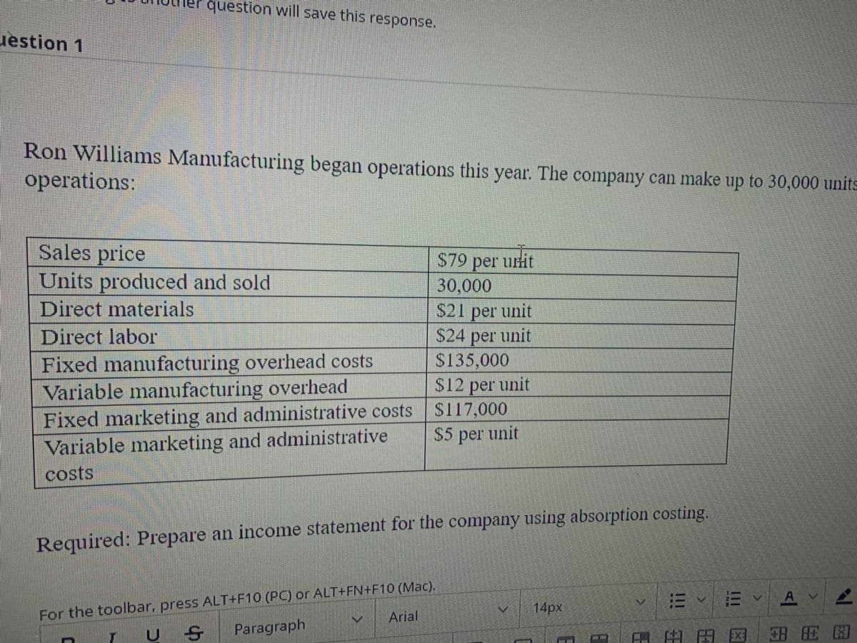 question will save this response.
uestion 1
Ron Williams Manufacturing began operations this year. The company can make up to 30,000 units
operations:
Sales price
Units produced and sold
S79 per uit
30,000
S21 per unit
$24 per unit
$135,000
Direct materials
Direct labor
Fixed manufacturing overhead costs
Variable manufacturing overhead
Fixed marketing and administrative costs
Variable marketing and administrative
S12 per unit
S117,000
$5 per unit
costs
Required: Prepare an income statement for the company using absorption costing.
For the toolbar, press ALT+F10 (PC) or ALT+FN+F10 (Mac).
Paragraph
14px
E E vA
Arial
岛田区 田E困
