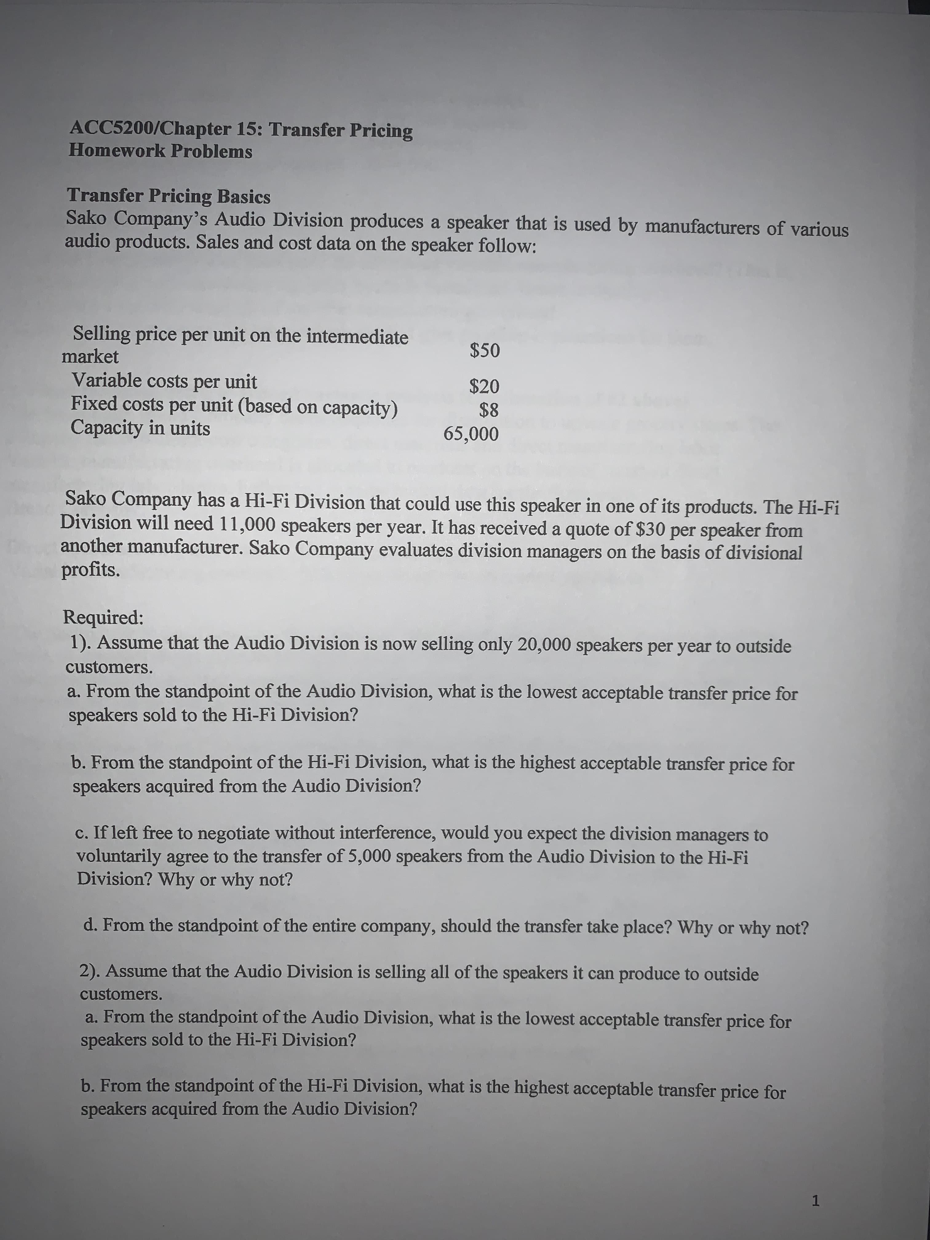 ### ACC5200/Chapter 15: Transfer Pricing
## Homework Problems

### Transfer Pricing Basics

Sako Company’s Audio Division produces a speaker that is used by manufacturers of various audio products. Sales and cost data on the speaker are as follows:

- **Selling price per unit on the intermediate market:** $50
- **Variable costs per unit:** $20
- **Fixed costs per unit (based on capacity):** $8
- **Capacity in units:** 65,000

Sako Company has a Hi-Fi Division that could use this speaker in one of its products. The Hi-Fi Division will need 11,000 speakers per year. It has received a quote of $30 per speaker from another manufacturer. Sako Company evaluates division managers on the basis of divisional profits.

### Required:
1. **Assume that the Audio Division is now selling only 20,000 speakers per year to outside customers.**
   - **a. From the standpoint of the Audio Division, what is the lowest acceptable transfer price for speakers sold to the Hi-Fi Division?**
   - **b. From the standpoint of the Hi-Fi Division, what is the highest acceptable transfer price for speakers acquired from the Audio Division?**
   - **c. If left free to negotiate without interference, would you expect the division managers to voluntarily agree to the transfer of 5,000 speakers from the Audio Division to the Hi-Fi Division? Why or why not?**
   - **d. From the standpoint of the entire company, should the transfer take place? Why or why not?**

2. **Assume that the Audio Division is selling all of the speakers it can produce to outside customers.**
   - **a. From the standpoint of the Audio Division, what is the lowest acceptable transfer price for speakers sold to the Hi-Fi Division?**
   - **b. From the standpoint of the Hi-Fi Division, what is the highest acceptable transfer price for speakers acquired from the Audio Division?**

This section includes a detailed breakdown of the costs, market prices, and inter-division transfer pricing considerations for the Sako Company. The calculations will help students to understand the principles of transfer pricing within a company with multiple divisions, and how to balance divisional performance with overall company profitability.