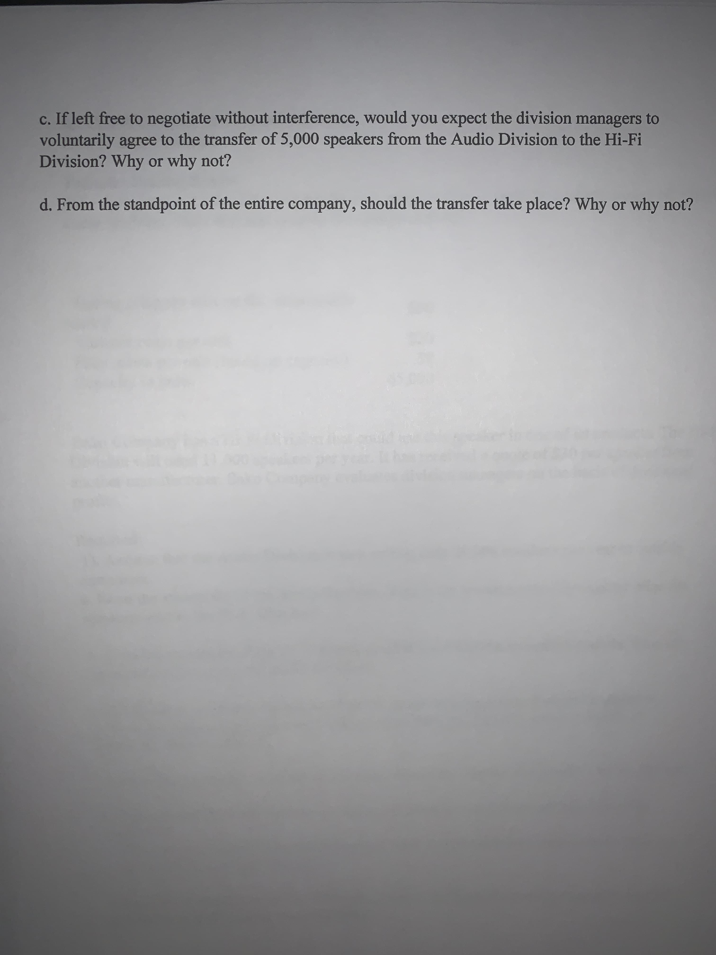 **Discussion Questions: Intra-Company Transfers and Managerial Decisions**

**c. If left free to negotiate without interference, would you expect the division managers to voluntarily agree to the transfer of 5,000 speakers from the Audio Division to the Hi-Fi Division? Why or why not?**

**d. From the standpoint of the entire company, should the transfer take place? Why or why not?**

---

**Detailed Analysis:**

**Question C:**
- The likelihood of division managers voluntarily agreeing to the transfer of 5,000 speakers would hinge on the internal pricing strategy, the perceived benefits to each division, and overall company policies regarding internal sales.
- Considerations:
  - **Audio Division:** Would need to evaluate if the proposed transfer pricing covers their production costs and expected profit margins. Additionally, they would consider if there is an opportunity cost i.e., could those 5,000 speakers be sold externally at a higher profit.
  - **Hi-Fi Division:** Would assess if procuring speakers from the Audio Division is more cost-effective compared to external suppliers, along with the benefits of having consistent quality and integration within company operations.

**Question D:**
- From a broader, company-wide perspective, the decision should focus on overall profitability and strategic goals.
- The transfer might be advantageous if it leads to lower costs through internal efficiencies, better inventory management, and enhanced integration of product components.
- Negative impacts might include internal conflicts over transfer pricing and possible inefficiencies if one division feels disadvantaged by the pricing agreement.
  
**Conclusion:**
- Ultimately, the company's senior management should weigh the potential benefits of improved coordination and lower costs against the risks of intra-company disputes and the need to maintain robust divisional performance incentives.