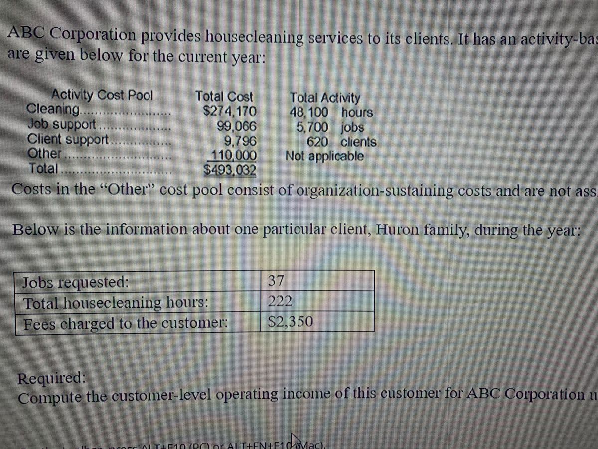 **Activity-Based Costing for Housecleaning Services – ABC Corporation**

ABC Corporation provides housecleaning services to its clients. It uses an activity-based costing system, with data provided below for the current year:

### Activity Cost Pool Overview:

| Activity | Total Cost | Total Activity |
|----------|-------------|----------------|
| Cleaning       | $274,170   | 48,100 hours   |
| Job support    | $99,066    | 5,700 jobs     |
| Client support | $9,796     | 620 clients    |
| Other          | $110,000   | Not applicable |

**Total Costs: $493,032**

Note: Costs in the "Other" cost pool consist of organization-sustaining costs and are not assigned to individual clients.

### Specific Client Information (Huron Family):

Below is the information about one particular client, the Huron family, during the year:

| Job Details                   | Amount   |
|-------------------------------|----------|
| Jobs requested                | 37       |
| Total housecleaning hours     | 222      |
| Fees charged to the customer  | $2,350   |

**Required:** 
Compute the customer-level operating income of this customer for ABC Corporation using the provided data.