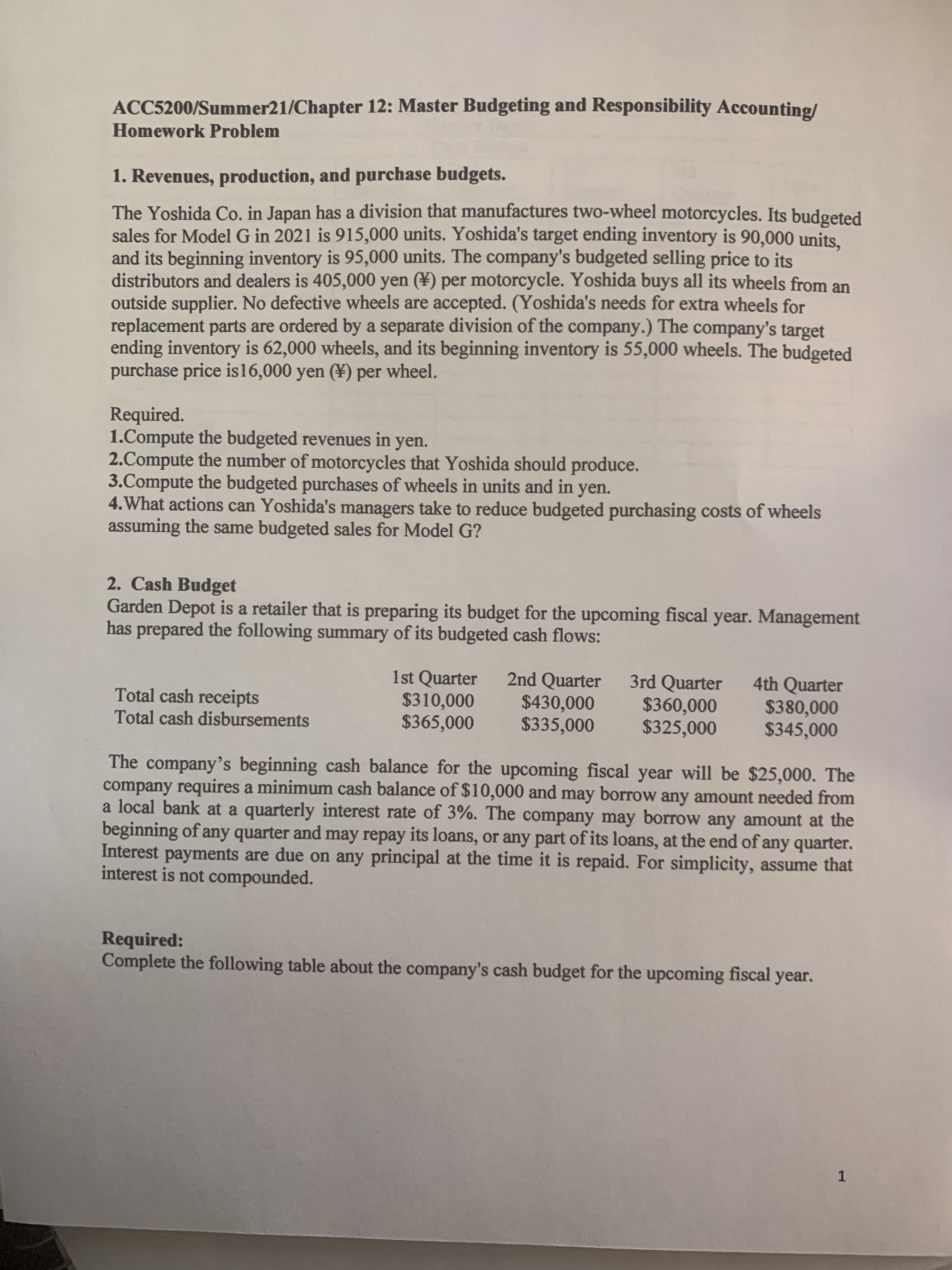 1. Revenues, production, and purchase budgets.
The Yoshida Co. in Japan has a division that manufactures two-wheel motorcycles. Its budgeted
sales for Model G in 2021 is 915,000 units. Yoshida's target ending inventory is 90,000 units,
and its beginning inventory is 95,000 units. The company's budgeted selling price to its
distributors and dealers is 405,000 yen (¥) per motorcycle. Yoshida buys all its wheels from an
outside supplier. No defective wheels are accepted. (Yoshida's needs for extra wheels for
replacement parts are ordered by a separate division of the company.) The company's target
ending inventory is 62,000 wheels, and its beginning inventory is 55,000 wheels. The budgeted
purchase price is16,000 yen (¥) per
wheel.
Required.
1.Compute the budgeted revenues in yen.
2.Compute the number of motorcycles that Yoshida should produce.
3.Compute the budgeted purchases of wheels in units and in yen.
