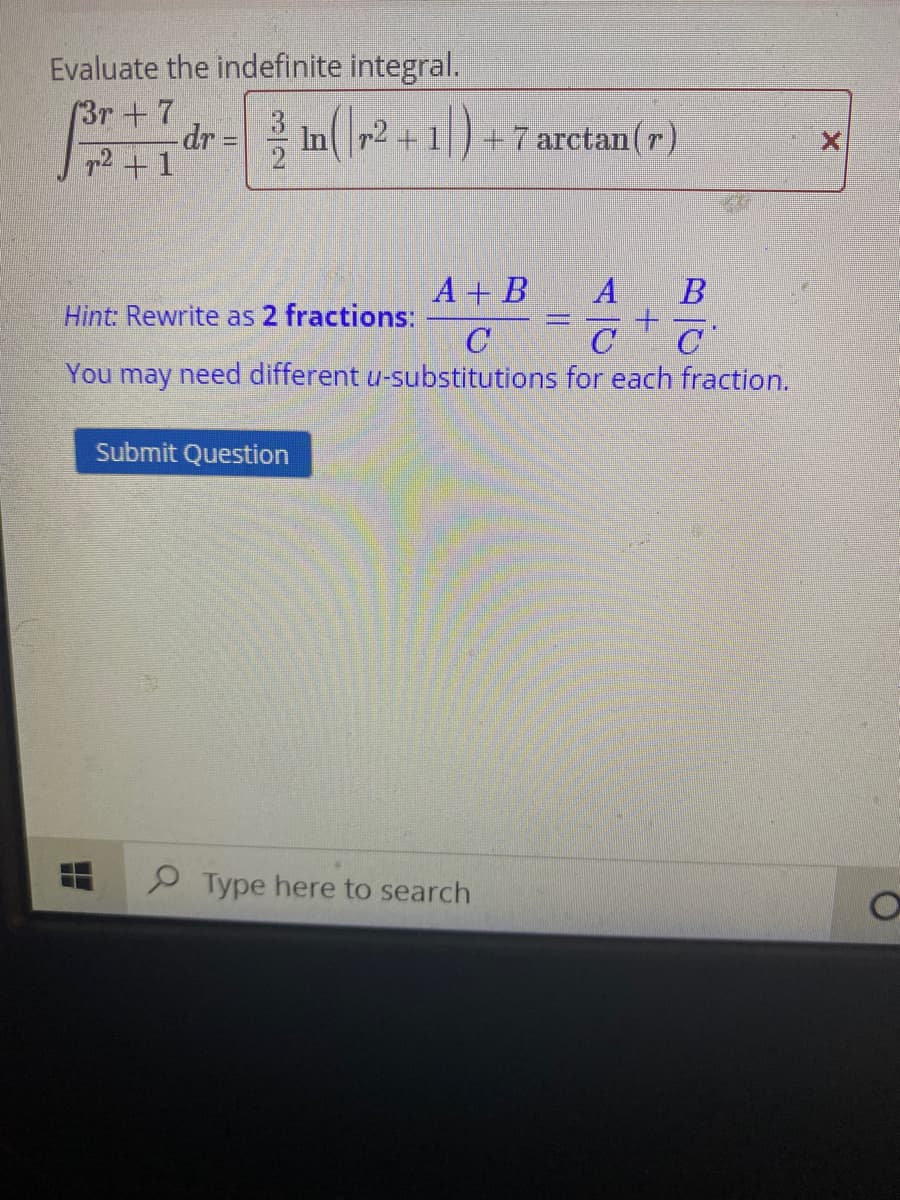 Evaluate the indefinite integral.
(3r+7
-dr= Inr2+1) +7 arctan(r)
72 +1
A + B
A B
Hint: Rewrite as 2 fractions:
C
C
You may need different u-substitutions for each fraction.
Submit Question
P Type here to search
