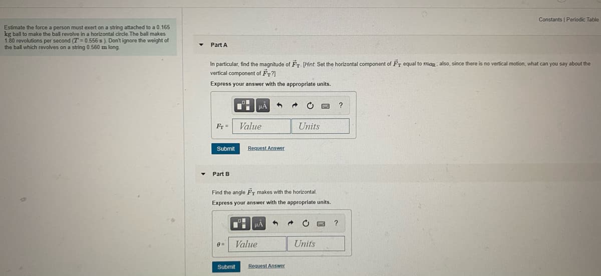 Constants I Periodic Table
Estimate the force a person must exert on a string attached to a 0.165
kg ball to make the ball revolve in a horizontal circle. The ball makes
1.80 revolutions per second (T = 0.556 s). Don't ignore the weight of
the ball which revolves on a string 0.560 m long
Part A
In particular, find the magnitude of Fr. [Hint: Set the horizontal component of Fr equal to mag also, since there is no vertícal motion, what can you say about the
vertical component of Fr?]
Express your answer with the appropriate units.
Fr =
Value
Units
Submit
Request Answer
Part B
Find the angle FT makes with the horizontal.
Express your answer with the appropriate units.
Value
Units
0 =
Submit
Request Answer
