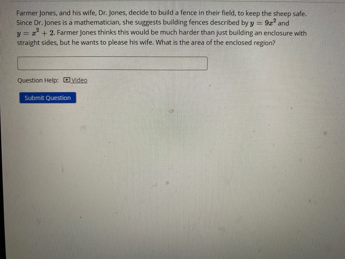 Farmer Jones, and his wife, Dr. Jones, decide to build a fence in their field, to keep the sheep safe.
Since Dr. Jones is a mathematician, she suggests building fences described by
y = 2 + 2. Farmer Jones thinks this would be much harder than just building an enclosure with
straight sides, but he wants to please his wife. What is the area of the enclosed region?
9x and
Question Help: DVideo
Submit Question
