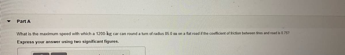 Part A
What is the maximum speed with which a 1200-kg car can round a turn of radius 85.0 m on a flat road if the coefficient of friction between tires and road is 0.75?
Express your answer using two significant figures.
