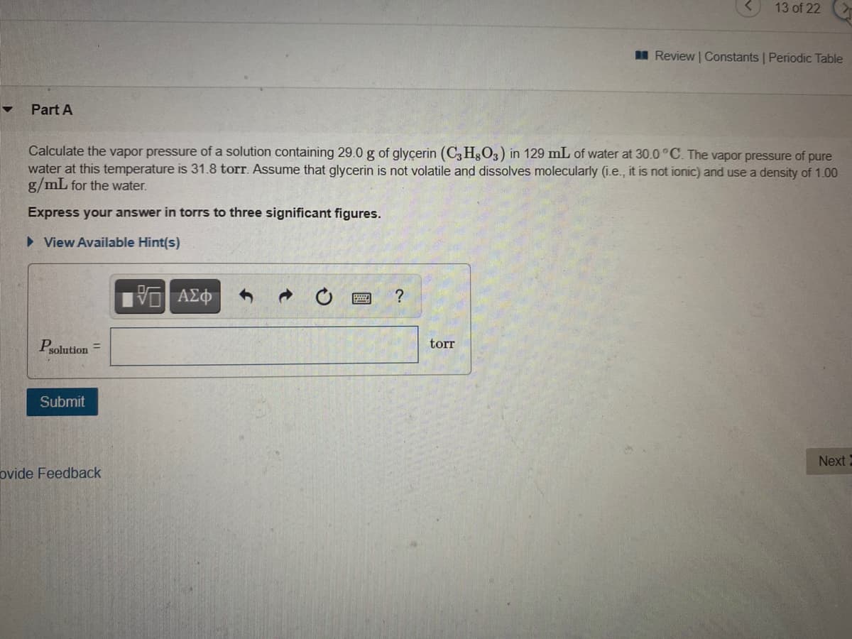 13 of 22
I Review | Constants | Periodic Table
Part A
Calculate the vapor pressure of a solution containing 29.0 g of glycerin (C3 H3O3) in 129 mL of water at 30.0°C. The vapor pressure of pure
water at this temperature is 31.8 torr. Assume that glycerin is not volatile and dissolves molecularly (i.e., it is not ionic) and use a density of 1.00
g/mL for the water.
Express your answer in torrs to three significant figures.
• View Available Hint(s)
ΑΣφ
torr
Psolution =
Submit
Next
ovide Feedback

