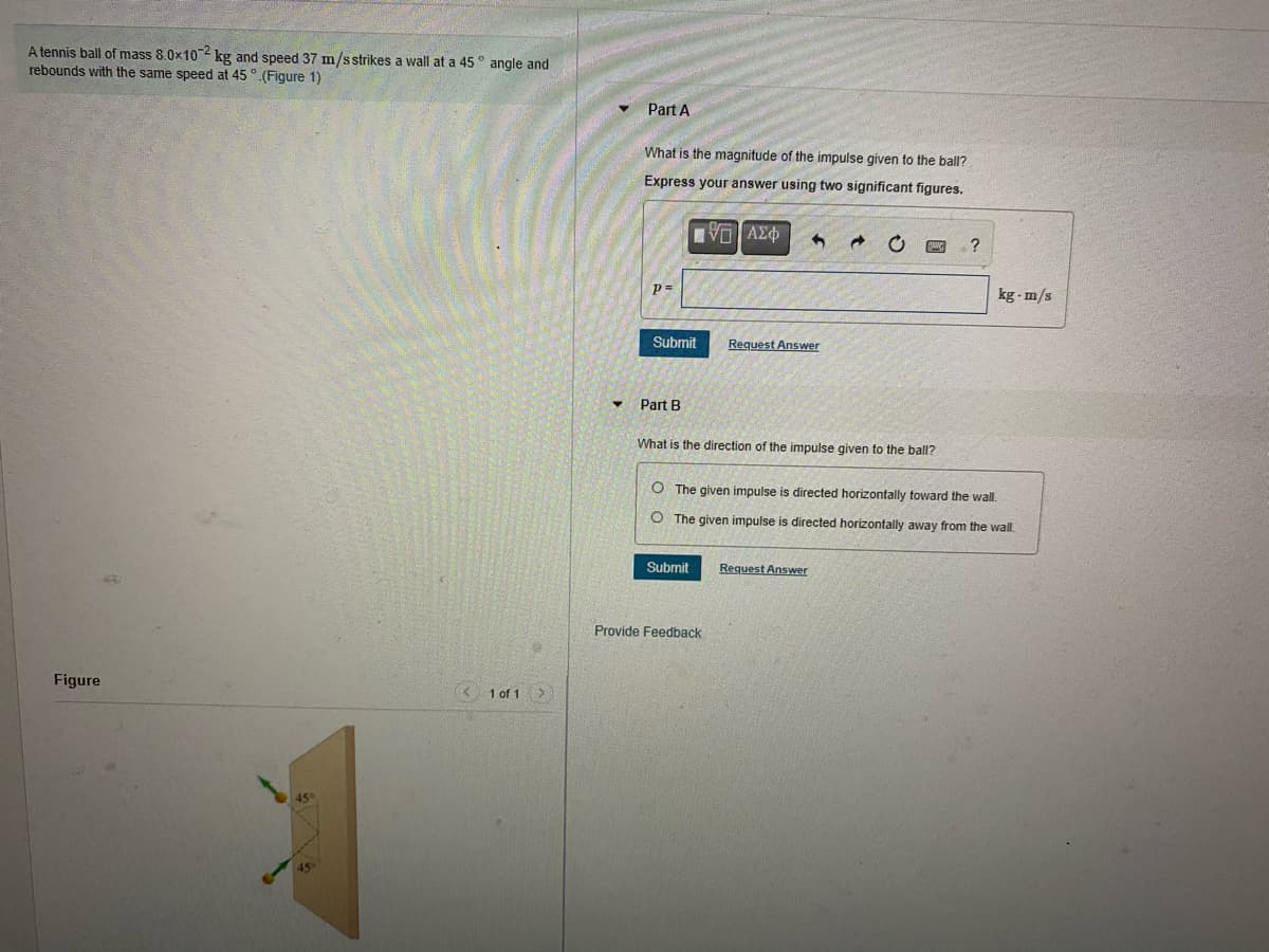 A tennis ball of mass 8.0x102 kg and speed 37 m/sstrikes a wall at a 45 ° angle and
rebounds with the same speed at 45 °.(Figure 1)
Part A
What is the magnitude of the impulse given to the ball?
Express your answer using two significant figures.
?
p=
kg - m/s
Submit
Request Answer
Part B
What is the direction of the impulse given to the ball?
O The given impulse is directed horizontally toward the wall.
O The given impulse
directed horizontally away from the wall.
Submit
Request Answer
Provide Feedback
Figure
K 1 of 1>
45
