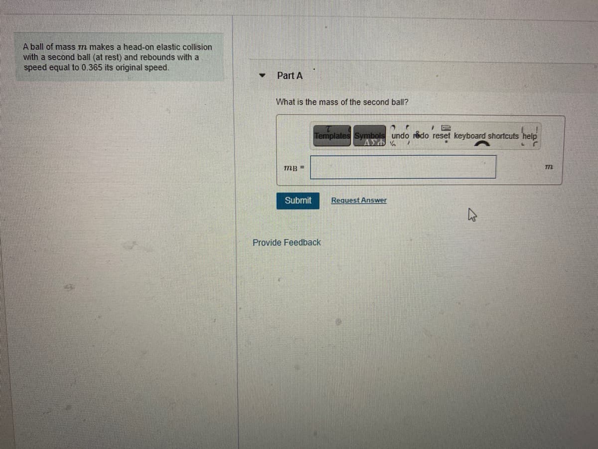 A ball of masS m makes a head-on elastic collision
with a second ball (at rest) and rebounds with a
speed equal to 0.365 its original speed.
Part A
What is the mass of the second ball?
Templates Symbols undo rédo reset keyboard shortcuts help
mB =
Submit
Request Answer
Provide Feedback
