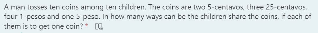 A man tosses ten coins among ten children. The coins are two 5-centavos, three 25-centavos,
four 1-pesos and one 5-peso. In how many ways can be the children share the coins, if each of
them is to get one coin? *
