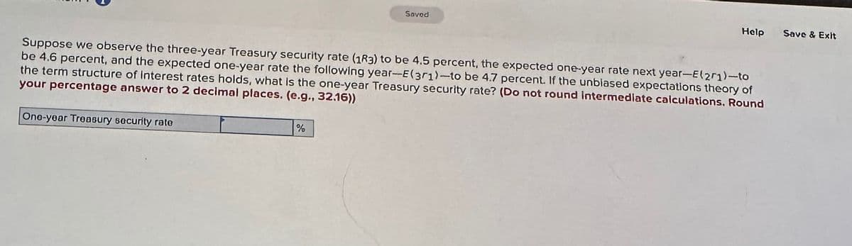 One-year Treasury security rate
Saved
Suppose we observe the three-year Treasury security rate (183) to be 4.5 percent, the expected one-year rate next year-E(271)-to
be 4.6 percent, and the expected one-year rate the following year-E(301)-to be 4.7 percent. If the unblased expectations theory of
the term structure of Interest rates holds, what is the one-year Treasury security rate? (Do not round intermediate calculations. Round
your percentage answer to 2 decimal places. (e.g., 32.16))
%
Help
Save & Exit