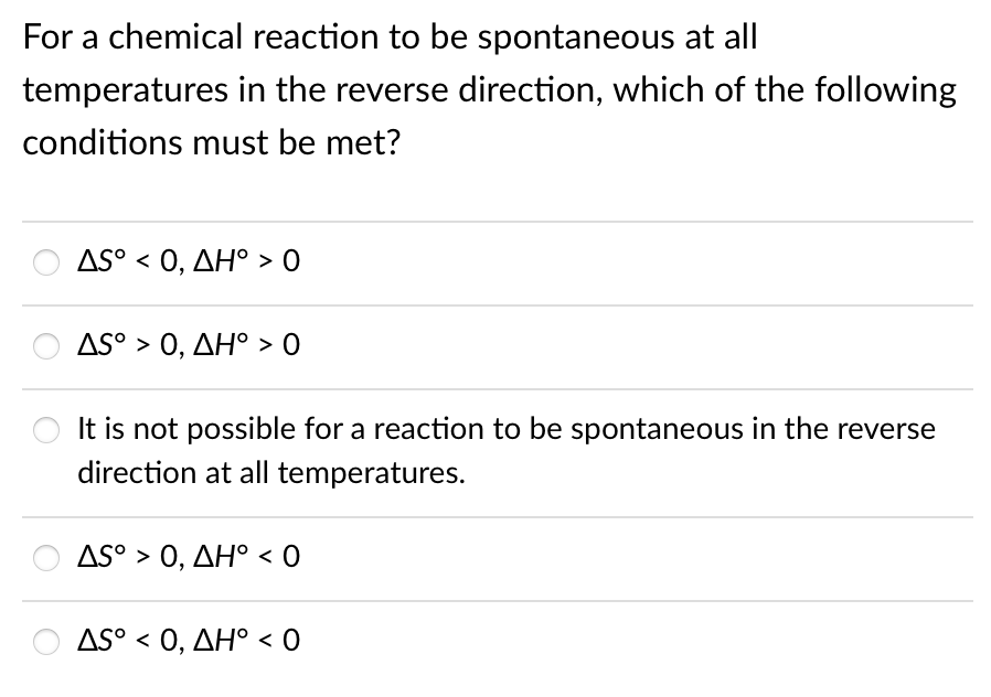 For a chemical reaction to be spontaneous at all
temperatures in the reverse direction, which of the following
conditions must be met?
AS0, ΔΗ' > Ο
AS° > 0, AH° > 0
It is not possible for a reaction to be spontaneous in the reverse
direction at all temperatures.
AS0, ΔΗ< 0
AS0, ΔΗ0
