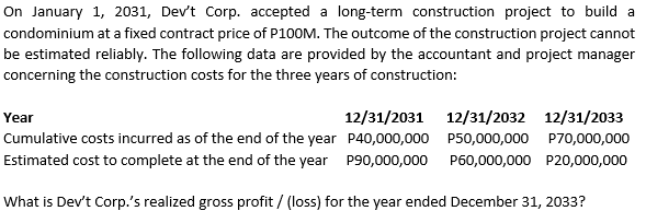 On January 1, 2031, Dev't Corp. accepted a long-term construction project to build a
condominium at a fixed contract price of P100M. The outcome of the construction project cannot
be estimated reliably. The following data are provided by the accountant and project manager
concerning the construction costs for the three years of construction:
Year
12/31/2031 12/31/2032 12/31/2033
Cumulative costs incurred as of the end of the year P40,000,000 P50,000,000 P70,000,000
Estimated cost to complete at the end of the year P90,000,000
P60,000,000 P20,000,000
What is Dev't Corp.'s realized gross profit / (loss) for the year ended December 31, 2033?
