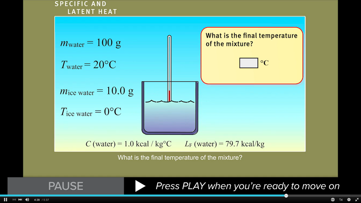 ||
K
SPECIFIC AND
LATENT HEAT
4:28 / 5:37
mwater = 100 g
Twater = 20°C
Mice water
PAUSE
=
10.0 g
Tice water = 0°C
What is the final temperature
of the mixture?
°C
C (water) = 1.0 kcal / kg°C LF (water) = 79.7 kcal/kg
What is the final temperature of the mixture?
Press PLAY when you're ready to move on
(сс
1x