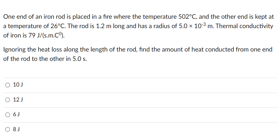 One end of an iron rod is placed in a fire where the temperature 502°C, and the other end is kept at
a temperature of 26°C. The rod is 1.2 m long and has a radius of 5.0 × 10-3 m. Thermal conductivity
of iron is 79 J/(s.m.Cº).
Ignoring the heat loss along the length of the rod, find the amount of heat conducted from one end
of the rod to the other in 5.0 s.
O 10 J
O 12 J
O 6J
O 8J