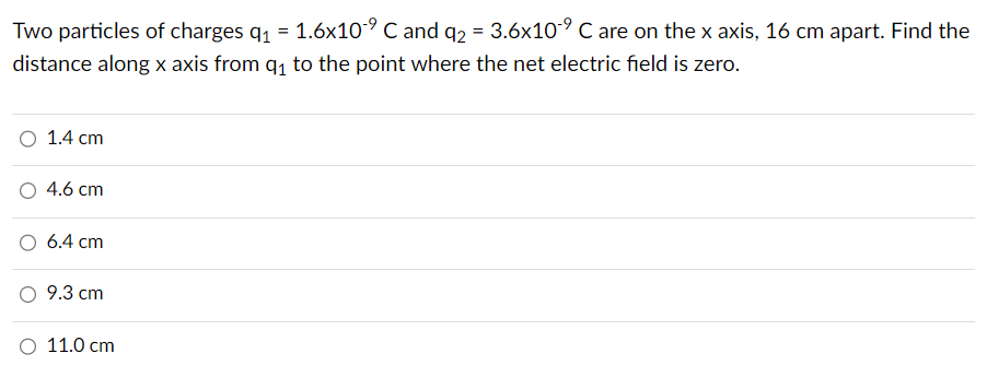 Two particles of charges q₁ = 1.6x10⁹ C and q2 = 3.6x10⁹ C are on the x axis, 16 cm apart. Find the
distance along x axis from q₁ to the point where the net electric field is zero.
O 1.4 cm
4.6 cm
6.4 cm
9.3 cm
O 11.0 cm