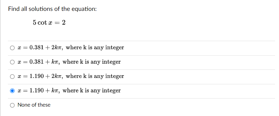 Find all solutions of the equation:
5 cot x
= 2
x = 0.381 +2kл, where k is any integer
x = 0.381 + kπ, where k is any integer
x =
= 1.190 + 2km, where k is any integer
X = 1.190 kn, where k is any integer
None of these