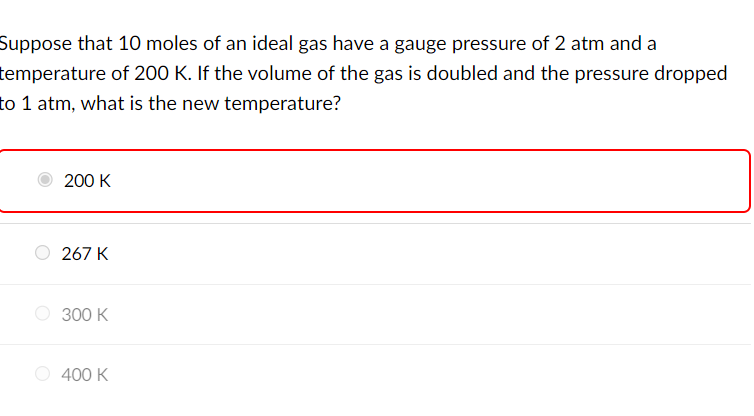 Suppose that 10 moles of an ideal gas have a gauge pressure of 2 atm and a
temperature of 200 K. If the volume of the gas is doubled and the pressure dropped
to 1 atm, what is the new temperature?
200 K
267 K
300 K
400 K