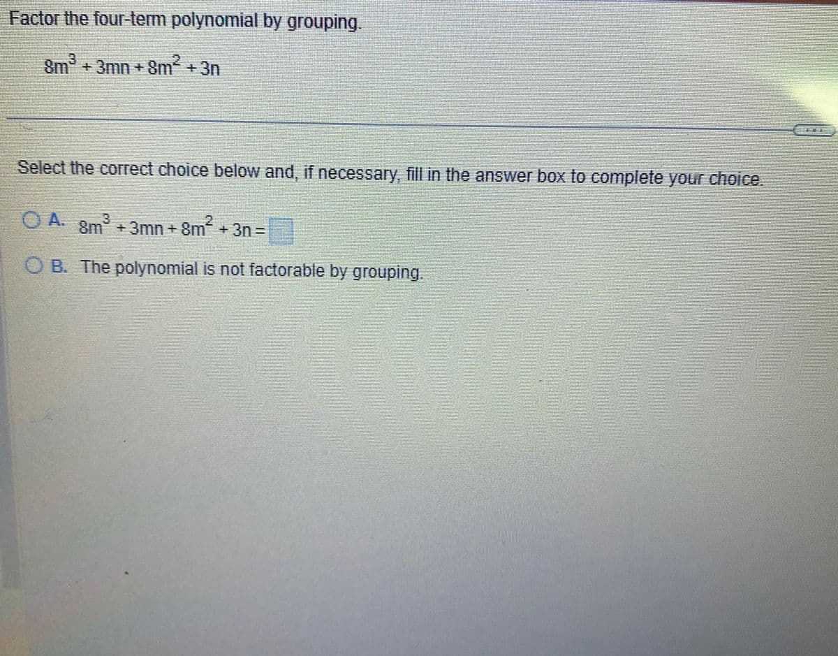 Factor the four-term polynomial by grouping.
8m³ + 3mn +8m² + 3n
Select the correct choice below and, if necessary, fill in the answer box to complete your choice.
OA. 8m³ +3mn +8m² + 3n =
OB. The polynomial is not factorable by grouping.