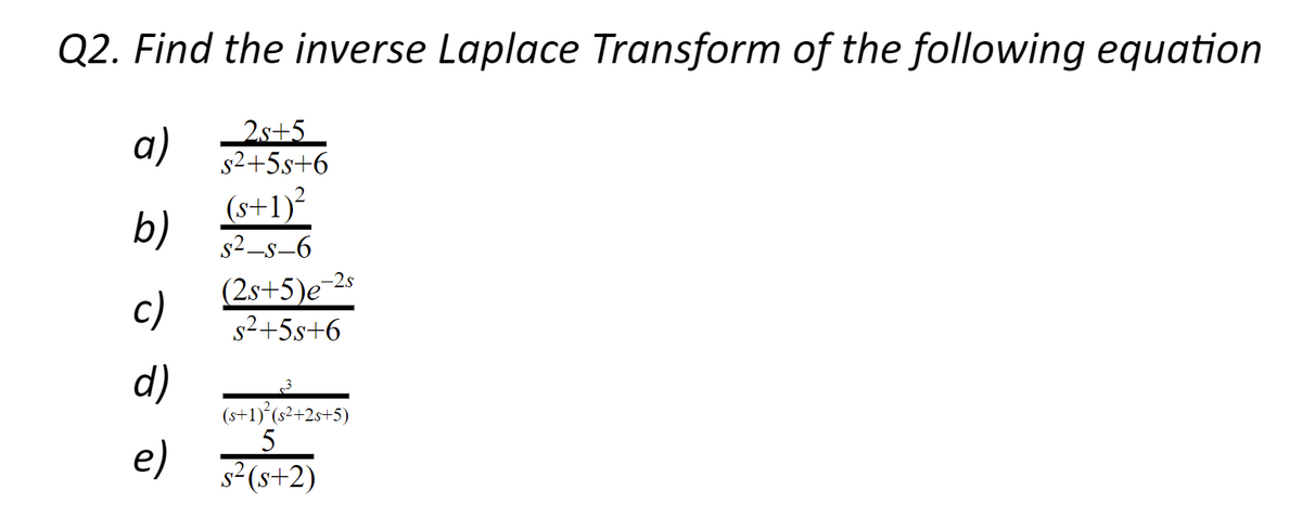 Q2. Find the inverse Laplace Transform of the following equation
a)
2s+5
s2+5s+6
(s+1)²
b)
s2_s-6
(2s+5)e¯2s
c)
s2+5s+6
d)
(s+1) (s²+2s+5)
5
e)
s2(s+2)
