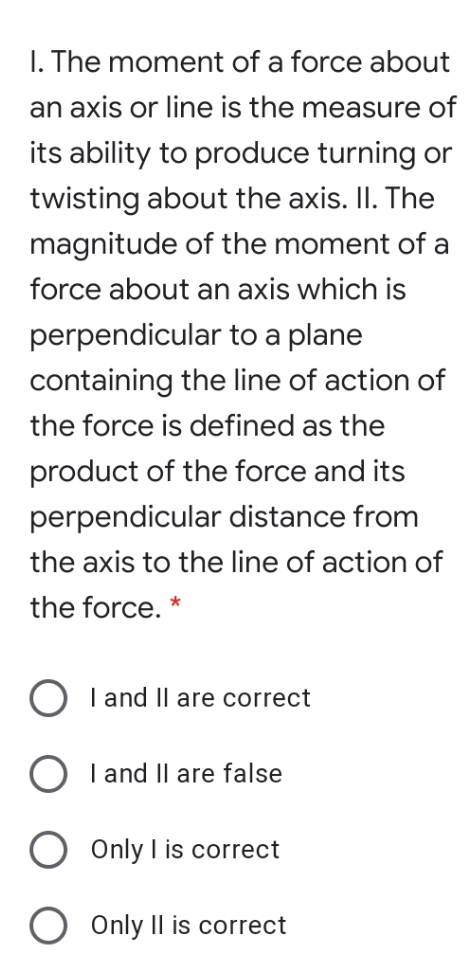 I. The moment of a force about
an axis or line is the measure of
its ability to produce turning or
twisting about the axis. II. The
magnitude of the moment of a
force about an axis which is
perpendicular to a plane
containing the line of action of
the force is defined as the
product of the force and its
perpendicular distance from
the axis to the line of action of
the force. *
O I and II are correct
O I and Il are false
O Only I is correct
Only Il is correct
