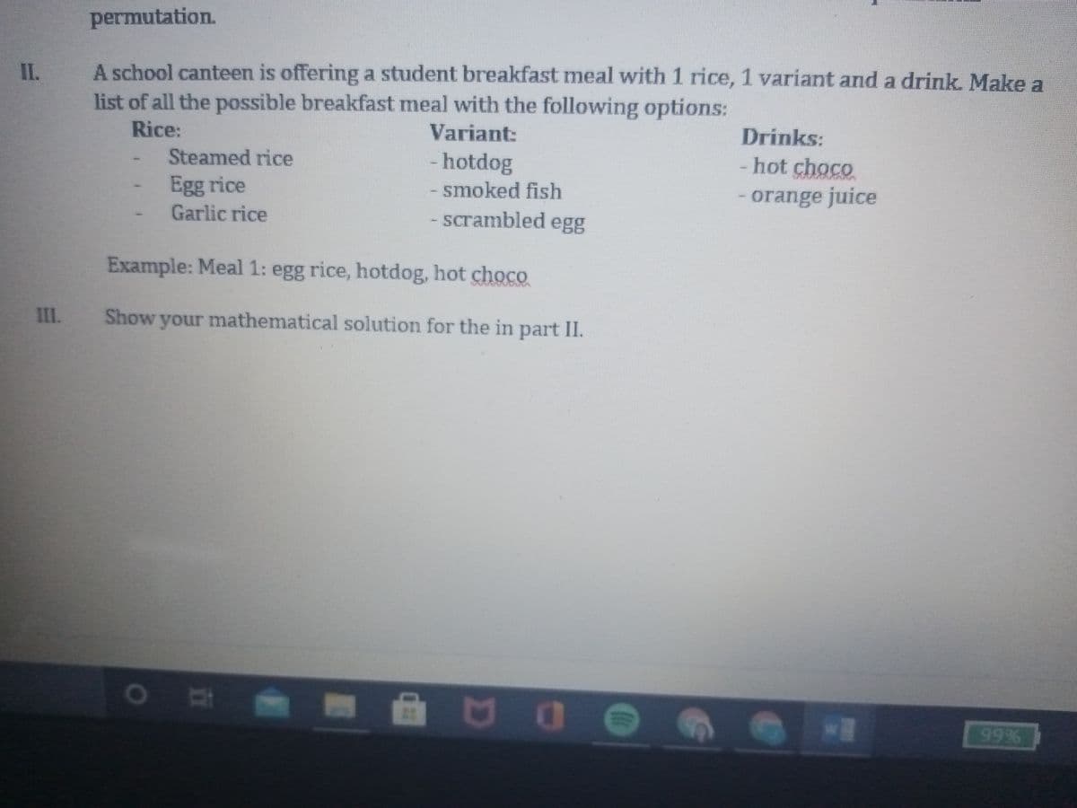 permutation.
A school canteen is offering a student breakfast meal with 1 rice, 1 variant and a drink. Make a
list of all the possible breakfast meal with the following options:
II.
Rice:
Variant:
Drinks:
Steamed rice
- hotdog
-hot choco
Egg rice
- smoked fish
- orange juice
Garlic rice
- scrambled egg
Example: Meal 1: egg rice, hotdog, hot choco
III. Show your mathematical solution for the in part II.
NO
99%
