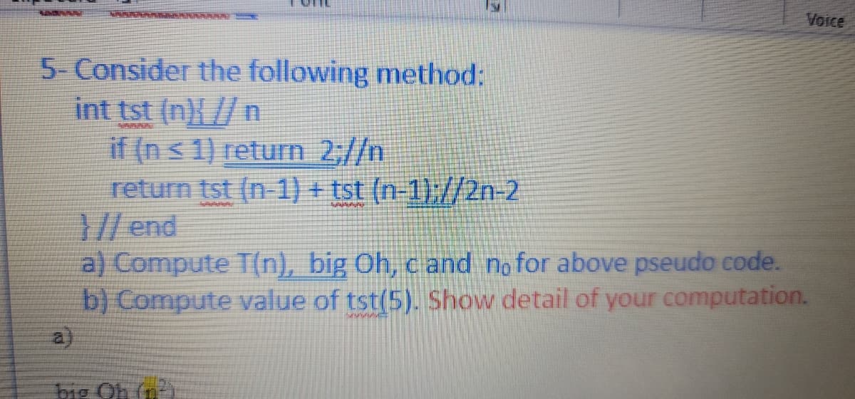 Voice
5- Consider the following method:
int tst (n){ //n
if (n< 1) return 2,//n
return tst (n-1) + tst (n-1)://2n-2
// end
a) Compute T(n), big Oh, cand no for above pseudo code.
b) Compute value of tst(5). Show detail of your computation.
a.
big Oh fn
